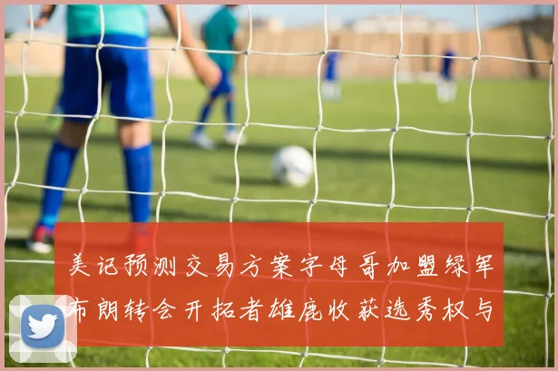美记预测交易方案字母哥加盟绿军布朗转会开拓者雄鹿收获选秀权与年轻球员