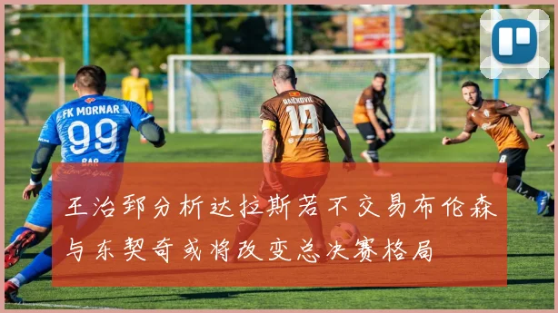 王治郅分析达拉斯若不交易布伦森与东契奇或将改变总决赛格局