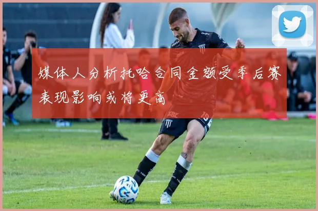媒体人分析托哈合同金额受季后赛表现影响或将更高