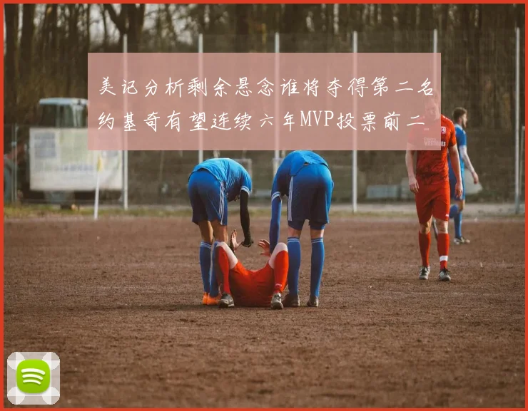 美记分析剩余悬念谁将夺得第二名约基奇有望连续六年MVP投票前二