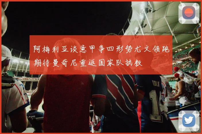 阿梅利亚谈意甲争四形势尤文领跑期待曼奇尼重返国家队执教