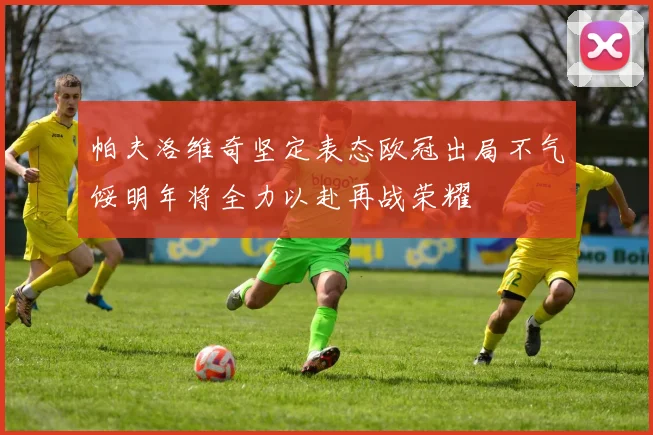 帕夫洛维奇坚定表态欧冠出局不气馁明年将全力以赴再战荣耀
