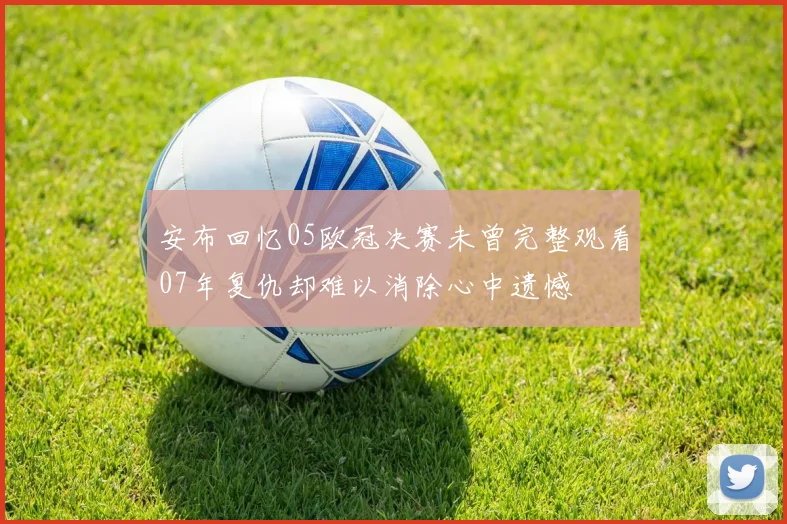 安布回忆05欧冠决赛未曾完整观看07年复仇却难以消除心中遗憾