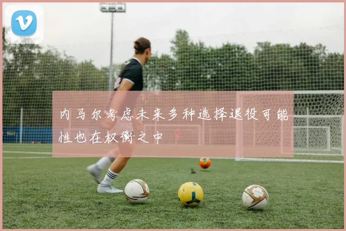 内马尔考虑未来多种选择退役可能性也在权衡之中