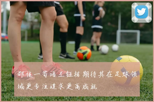 邵佳一寄语王钰栋期待其在足球领域更专注追求更高成就