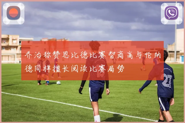 乔治称赞恩比德比赛智商高与伦纳德同样擅长阅读比赛局势
