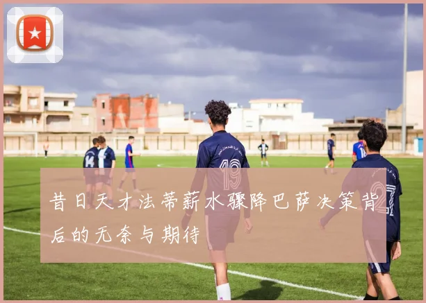 昔日天才法蒂薪水骤降巴萨决策背后的无奈与期待