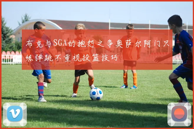 布克与SGA的抱怨之争奥萨尔阿门只练弹跳不重视投篮技巧