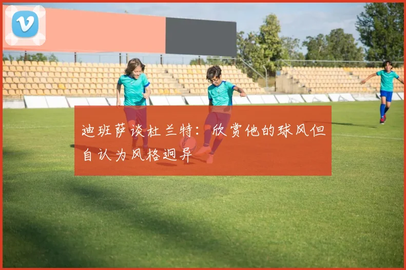 迪班萨谈杜兰特：欣赏他的球风但自认为风格迥异