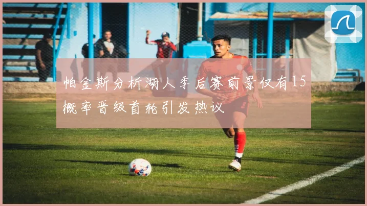 帕金斯分析湖人季后赛前景仅有15概率晋级首轮引发热议