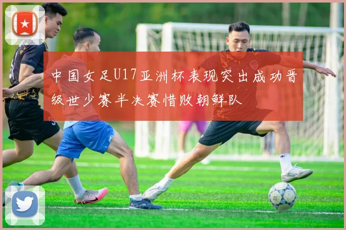 中国女足U17亚洲杯表现突出成功晋级世少赛半决赛惜败朝鲜队