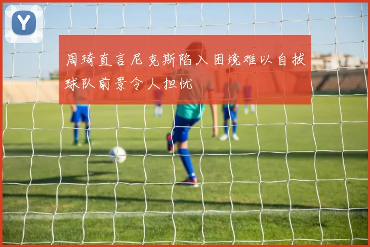 周琦直言尼克斯陷入困境难以自拔球队前景令人担忧