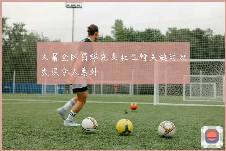 火箭全队罚球完美杜兰特关键时刻失误令人意外
