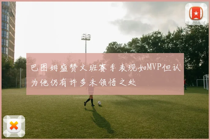 巴图姆盛赞文班赛季表现如MVP但认为他仍有许多未领悟之处